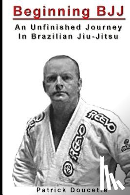 Doucette, Patrick - Beginning BJJ: An Unfinished Journey in Brazilian Jiu-Jitsu