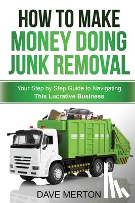 Merton, Dave - How To Make Money Doing Junk Removal: Your Step by Step Guide to Navigating This Lucrative Business