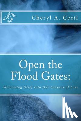 Cecil, Cheryl A. - Open the Flood Gates: : Welcoming Grief into our Seasons of Loss