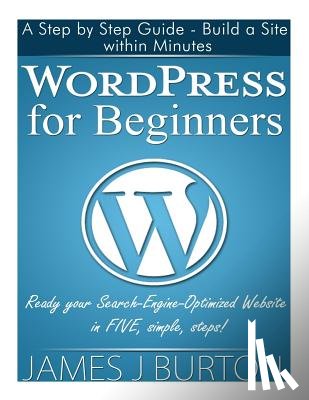 Burton, James J. - WordPress for Beginners: A Step by Step Guide - Build a Site within Minutes. Ready your Search-Engine-Optimized Website in FIVE, simple, steps!