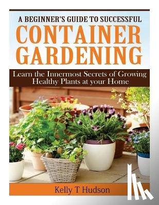 Hudson, Kelly T. - A Beginner's Guide to Successful Container Gardening: Learn the Innermost Secrets of Growing Healthy Plants at your Home