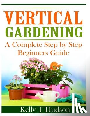 Hudson, Kelly T. - Vertical Gardening: A Complete Step By Step Guide for Beginners