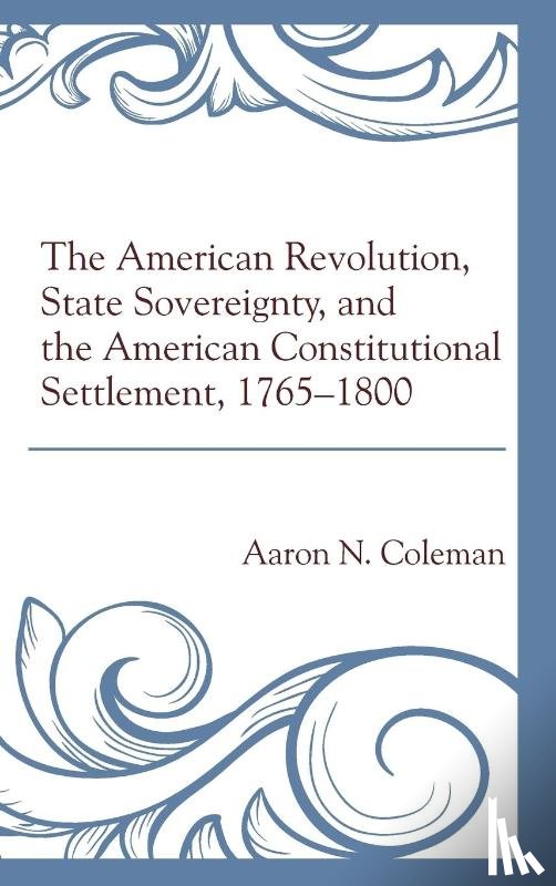 Coleman, Aaron N. - The American Revolution, State Sovereignty, and the American Constitutional Settlement, 1765–1800