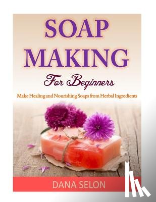 Selon, Dana - Soap Making For Beginners: Make Healing and Nourishing Soaps from Herbal Ingredients