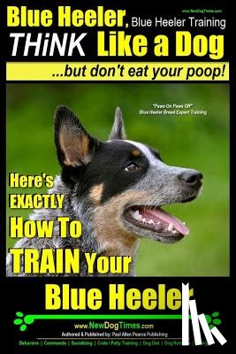 Pearce, Paul Allen - Blue Heeler, Blue Heeler Training, Think Like a Dog, But Don't Eat Your Poop!: 'Paws on Paws Off' Blue Heeler Breed Expert Dog Training. Here's EXACTL