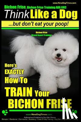 Pearce, Paul Allen - Bichon Frise, Bichon Frise Training, AAA AKC Think Like a Dog - But Don't Eat Your Poop! - Bichon Frise Breed Expert Training: Here's EXACTLY How To T
