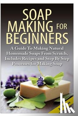 P, Lindsey - Soap Making for Beginners: A Guide to Making Natural Homemade Soaps from Scratch, Includes Recipes and Step by Step Processes for Making Soaps