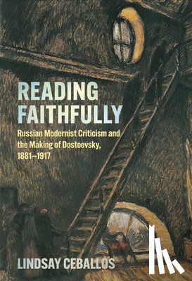 Ceballos, Lindsay - Reading Faithfully: Russian Modernist Criticism and the Making of Dostoevsky, 1881-1917