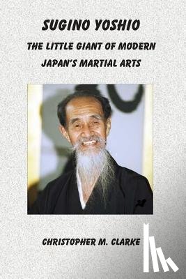 Clarke, Christopher M. - Sugino Yoshio: The Little Giant of Modern Japan's Martial Arts