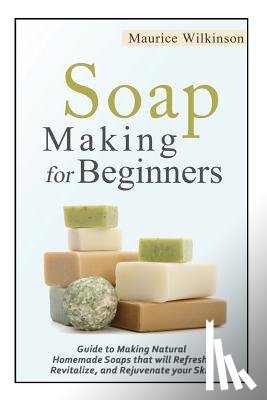 Wilkinson, Maurice - Soap Making for Beginners: Guide to Making Natural Homemade Soaps that will Refresh, Revitalize, and Rejuvenate your Skin