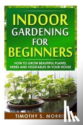 Morris, Timothy S. - Indoor Gardening for Beginners: How to Grow Beautiful Plants, Herbs and Vegetables in your House