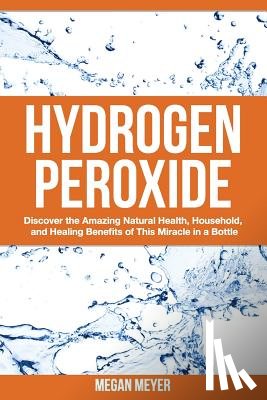 Meyer, Megan - Hydrogen Peroxide: Discover the Amazing Natural Health, Household and Healing Benefits of This Miracle in a Bottle