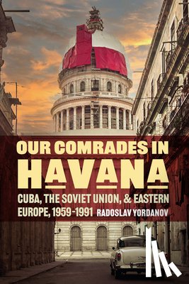 Yordanov, Radoslav - Our Comrades in Havana: Cuba, the Soviet Union, and Eastern Europe, 1959-1991
