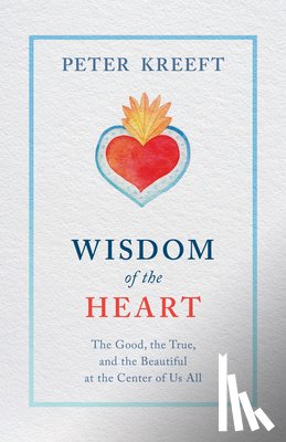 Kreeft, Peter - Wisdom of the Heart: The Good, the True, and the Beautiful at the Center of Us All