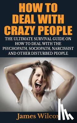Wilcox, James - How To Deal With Crazy People: The Ultimate Survival Guide On How To Deal With The Psychopath, Sociopath, Narcissist And Other Disturbed People
