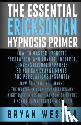 Westra, Bryan - The Essential Ericksonian Hypnosis Primer: How-To Master Hypnotic Persuasion, And Covert, Indirect, Conversational Hypnosis; So You Can Change Minds A