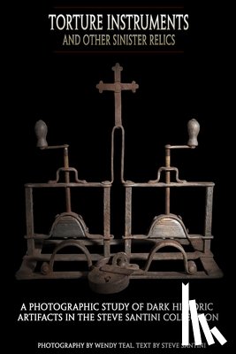 Teal, Wendy - Torture Instruments and Other Sinister Relics: A photographic study of dark historic artifacts in the Steve Santini collection
