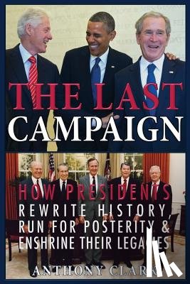 Clark, Anthony - The Last Campaign: How Presidents Rewrite History, Run for Posterity & Enshrine Their Legacies