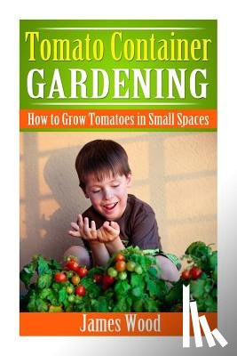 Wood, James - Tomato Container Gardening: How to Grow Tomatoes in Small Spaces