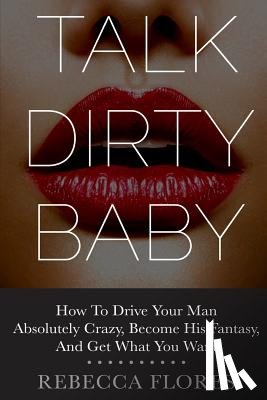 Flores, Rebecca - Talk Dirty Baby: How To Drive Your Man Absolutely Crazy, Become His Fantasy, And Get What You Want