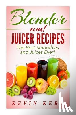Kerr, Kevin - Blender and Juicer Recipes: The Best Smoothies and Juices Ever!