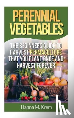 Krem, Hanna M. - Perennial Vegetables: Organic Gardening: The Beginners Guide to Harvest Permaculture that you Plant Once and Harvest Forever