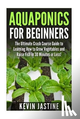 Jastine, Kevin - Aquaponics for Beginners: The Ultimate Crash Course Guide to Learning How to Grow Vegetables and Raise Fish in 30 Minutes or Less!