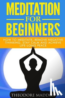 Maddox, Theodore - Meditation For Beginners: How to Meditate, Remove Negative Thinking, Stay Calm And Achieve Life-Long Peace