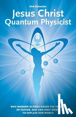 Schneider, Dirk - Jesus Christ - Quantum Physicist: Why modern science needs the Trinity of Father, Son and Holy Spirit to explain our world