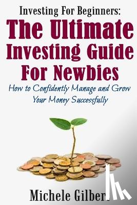 Gilbert, Michele - Investing For Beginners: The Ultimate Investing Guide For Newbies: How To Manage And Grow Your Money Successfully