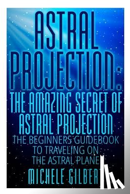 Gilbert, Michele - Astral Projection: The Amazing Secret Of Astral Projection: The Beginners Guidebook To Traveling On The Astral Plane