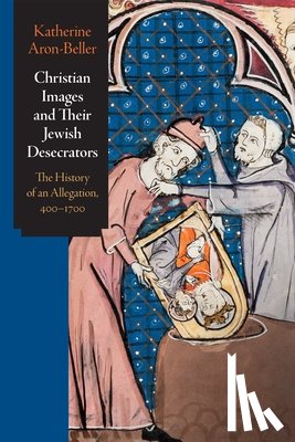 Aron-Beller, Katherine - Christian Images and Their Jewish Desecrators: The History of an Allegation, 400-1700