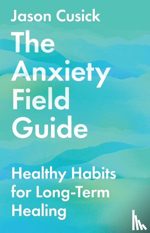 Cusick, Jason - The Anxiety Field Guide – Healthy Habits for Long–Term Healing