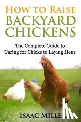 Miller, Isaac - How To Raise Backyard Chickens: The Complete Guide to Caring for Chicks to Laying Hens