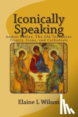 Wilson, Elaine L. - Iconically Speaking: Andrei Rublev, The Old Testiment Trinity, Icons, and Cathedrals