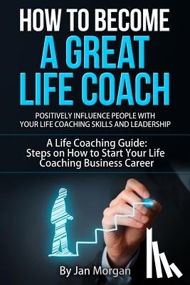 Morgan, Jan - How to Become a Great Life Coach. Positively Influence People with Your Life Coaching Skills and Leadership: A Life Coaching Guide: Steps on How to St