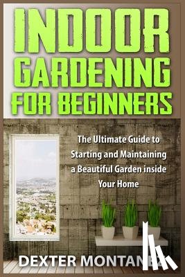 Montanez, Dexter - Indoor Gardening for Beginners: The Ultimate Guide to Starting and Maintaining a Beautiful Garden inside Your Home