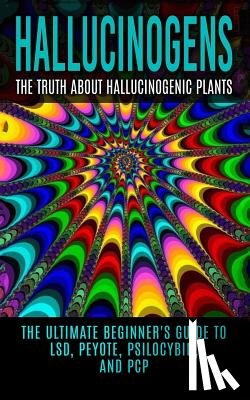 Willis, Colin - Hallucinogens: The Truth About Hallucinogenic Plants: The Ultimate Beginner's Guide to LSD, Peyote, Psilocybin, And PCP