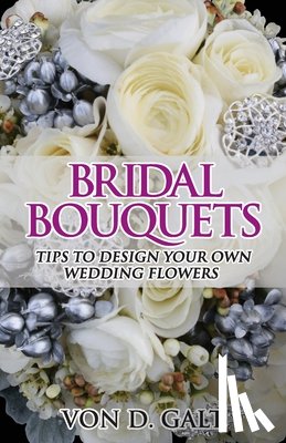 Galt, Von D. - Bridal Bouquets: Tips to Design Your Own Wedding Flowers