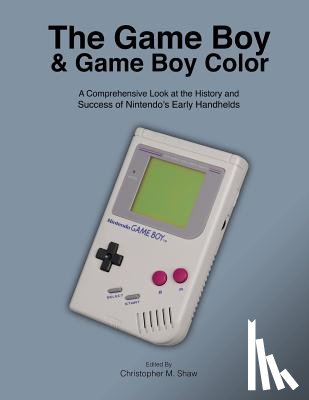 Shaw, Christopher M. - The Game Boy and Game Boy Color: A Comprehensive Look at the History and Success of Nintendo's Early Handhelds