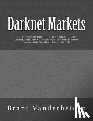 Vanderheiden, Brant - Darknet Markets: The New Market for Drugs, Cyber-Arms, Weapons, Counterfeit Currency, Stolen Credit Card Details, Forged Documents, Unl