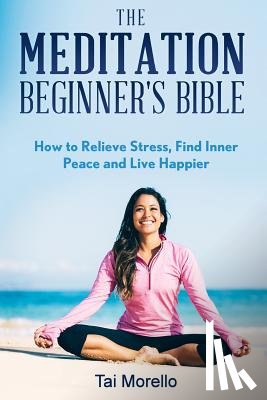 Morello, Tai - The Meditation Beginner's Bible: How To Meditate To Relieve Stress, Find Inner Peace and Live Happier