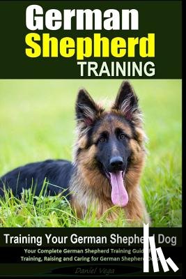 Vega, Daniel - German Shepherd Training Training Your German Shepherd Dog: Your Complete German Shepherd Training Guide for Training, Raising and Caring for German S