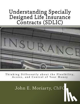 Moriarty, John E. - Understanding Specially Designed Life Insurance Contracts (SDLIC): Thinking Differently about the Flexibility, Access, and Control of Your Money