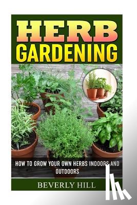 Hill, Beverly - Herb Gardening: How To Grow Your Own Herbs Indoors And Outdoors
