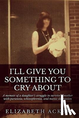 Acker, Elizabeth - I'll Give You Something to Cry About: A memoir of a daughter's struggle to survive a mother with paranoia, schizophrenia, and manic depression
