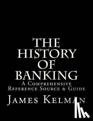 Kelman, James - The History of Banking: A Comprehensive Reference Source & Guide