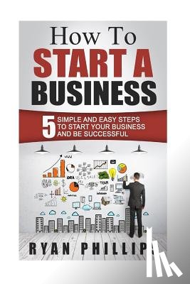 Phillips, Ryan - How To Start A Business: 5 Simple and Easy Steps To Start Your Business and Be S