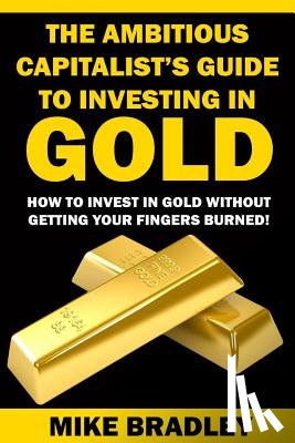 Bradley, Mike - The Ambitious Capitalist's Guide to Investing in GOLD: How to Invest in GOLD without Getting Your Fingers Burned!