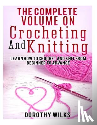 Wilks, Dorothy - The Complete Volume on Crocheting and Knitting: Learn How to Crochet and Knit from Beginner to Advance